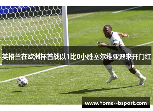 英格兰在欧洲杯首战以1比0小胜塞尔维亚迎来开门红